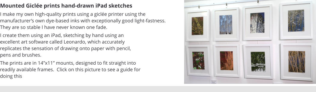 Mounted Giclée prints hand-drawn iPad sketches I make my own high-quality prints using a giclée printer using the manufacturer’s own dye-based inks with exceptionally good light-fastness.  They are so stable I have never known one fade.    I create them using an iPad, sketching by hand using an excellent art software called Leonardo, which accurately replicates the sensation of drawing onto paper with pencil, pens and brushes. The prints are in 14”x11” mounts, designed to fit straight into readily available frames.  Click on this picture to see a guide for doing this